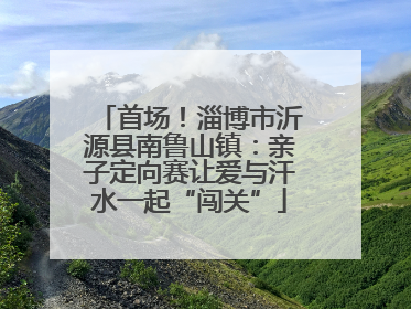 首场！淄博市沂源县南鲁山镇：亲子定向赛让爱与汗水一起“闯关”