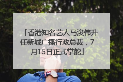 香港知名艺人马浚伟升任新城广播行政总裁，7月15日正式掌舵