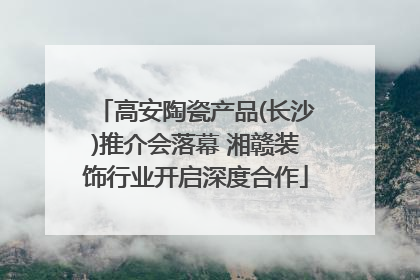 高安陶瓷产品(长沙)推介会落幕 湘赣装饰行业开启深度合作