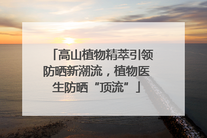 高山植物精萃引领防晒新潮流，植物医生防晒“顶流”