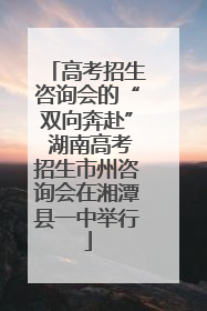 高考招生咨询会的“双向奔赴” 湖南高考招生市州咨询会在湘潭县一中举行