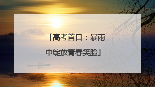 高考首日：暴雨中绽放青春笑脸