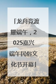 龙舟竞渡耀端午，2025嘉兴端午民俗文化节开幕