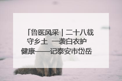 鲁医风采｜二十八载守乡土  一袭白衣护健康——记泰安市岱岳区满庄镇卫生院院长、主任医师张宝喜
