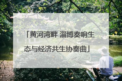 黄河湾畔 淄博奏响生态与经济共生协奏曲