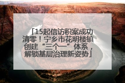15起信访积案成功清零！宁乡市花明楼镇创建“三个一”体系，解锁基层治理新姿势