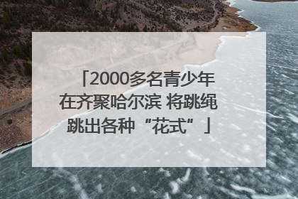 2000多名青少年在齐聚哈尔滨 将跳绳跳出各种“花式”