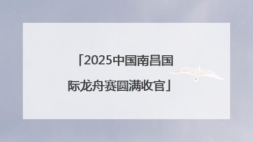 2025中国南昌国际龙舟赛圆满收官
