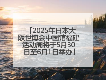2025年日本大阪世博会中国馆福建活动周将于5月30日至6月1日举办