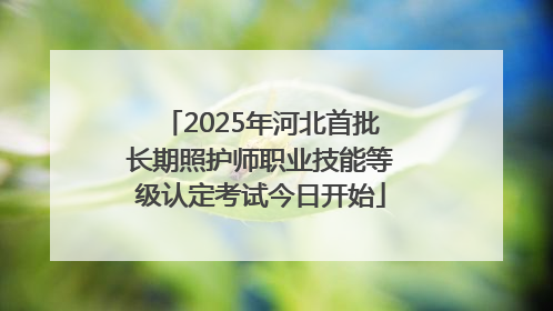 2025年河北首批长期照护师职业技能等级认定考试今日开始