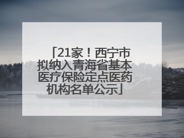 21家！西宁市拟纳入青海省基本医疗保险定点医药机构名单公示