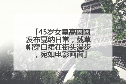 45岁女星高圆圆发布戛纳日常，戴草帽穿白裙在街头漫步，宛如电影画面