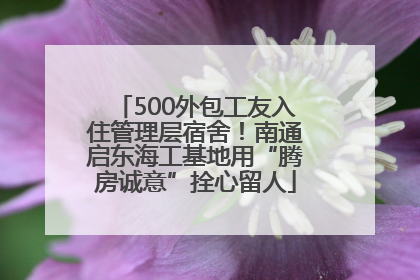 500外包工友入住管理层宿舍！南通启东海工基地用“腾房诚意”拴心留人