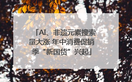 AI、非遗元素搜索量大涨 年中消费促销季“新国货”兴起